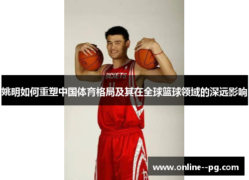 姚明如何重塑中国体育格局及其在全球篮球领域的深远影响 姚明如何重塑中国体育格局及其在全球篮球领域的深远影响