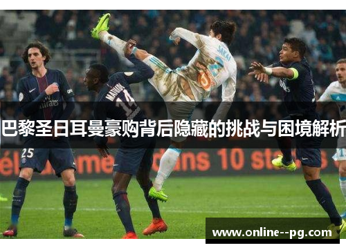 巴黎圣日耳曼豪购背后隐藏的挑战与困境解析 巴黎圣日耳曼豪购背后隐藏的挑战与困境解析