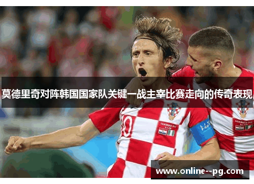 莫德里奇对阵韩国国家队关键一战主宰比赛走向的传奇表现 莫德里奇对阵韩国国家队关键一战主宰比赛走向的传奇表现