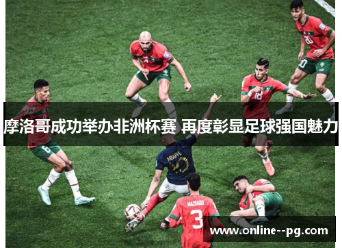 摩洛哥成功举办非洲杯赛 再度彰显足球强国魅力